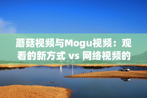 蘑菇視頻與Mogu視頻：觀看的新方式 vs 網(wǎng)絡(luò)視頻的新體驗(yàn)(1)