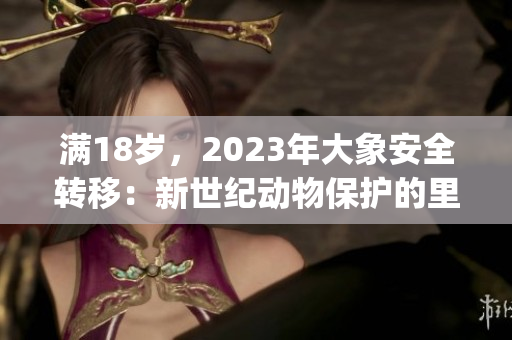 滿18歲，2023年大象安全轉(zhuǎn)移：新世紀(jì)動(dòng)物保護(hù)的里程碑(1)