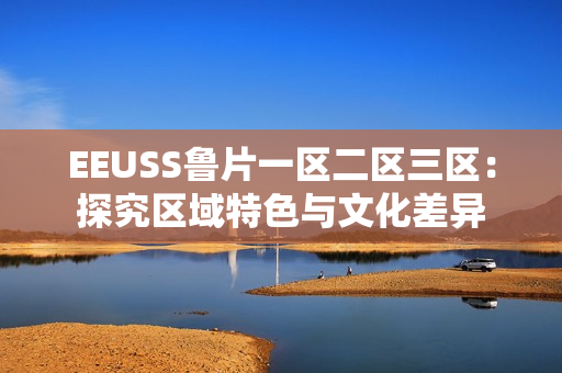 EEUSS魯片一區(qū)二區(qū)三區(qū)：探究區(qū)域特色與文化差異