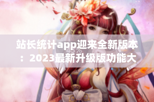 站長(zhǎng)統(tǒng)計(jì)app迎來(lái)全新版本：2023最新升級(jí)版功能大揭秘(1)