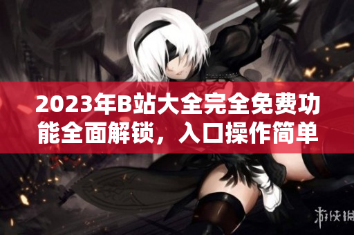 2023年B站大全完全免費(fèi)功能全面解鎖，入口操作簡(jiǎn)單快捷