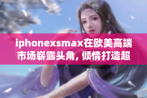 iphonexsmax在歐美高端市場嶄露頭角, 傾情打造超級款式