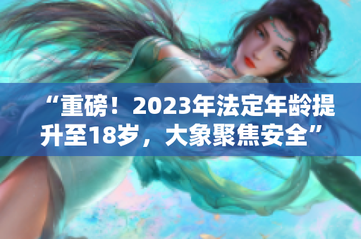 “重磅！2023年法定年齡提升至18歲，大象聚焦安全”