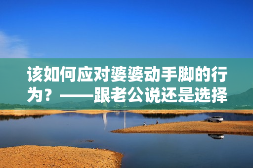 該如何應對婆婆動手腳的行為？——跟老公說還是選擇沉默？