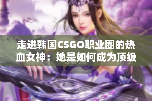 走進(jìn)韓國(guó)CSGO職業(yè)圈的熱血女神：她是如何成為頂級(jí)選手的