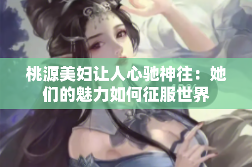 桃源美婦讓人心馳神往：她們的魅力如何征服世界