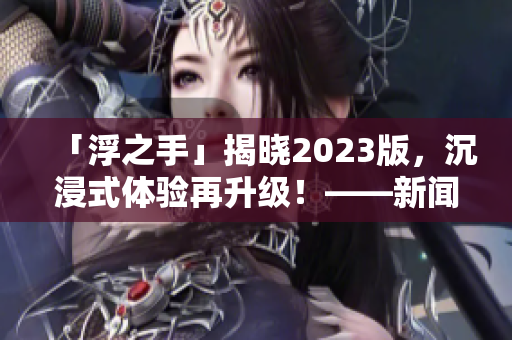 「浮之手」揭曉2023版，沉浸式體驗再升級！——新聞報道