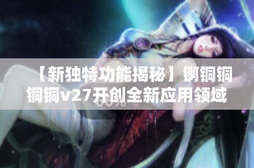 【新獨特功能揭秘】錒銅銅銅銅v27開創(chuàng)全新應用領域