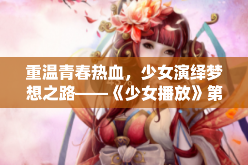 重溫青春熱血，少女演繹夢想之路——《少女播放》第1集劇情解析