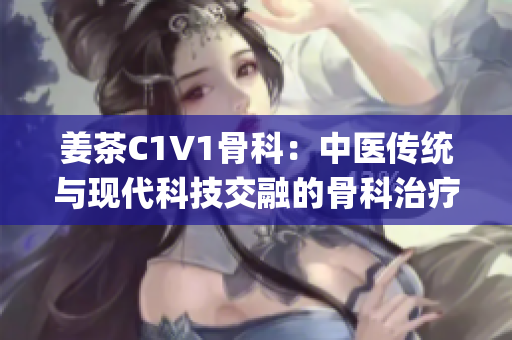 姜茶C1V1骨科：中醫(yī)傳統(tǒng)與現(xiàn)代科技交融的骨科治療新選擇(1)