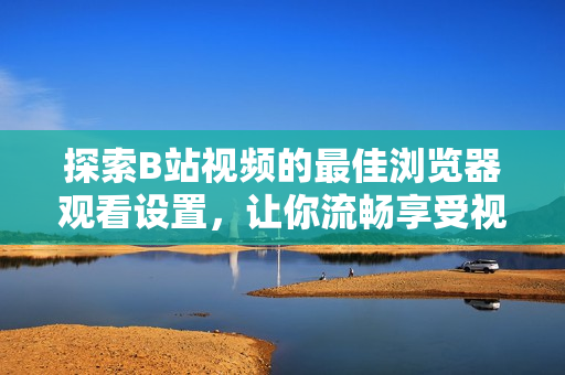 探索B站視頻的最佳瀏覽器觀看設置，讓你流暢享受視聽盛宴