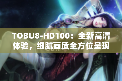 TOBU8-HD100：全新高清體驗(yàn)，細(xì)膩畫質(zhì)全方位呈現(xiàn)