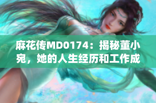 麻花傳MD0174：揭秘董小宛，她的人生經(jīng)歷和工作成就(1)