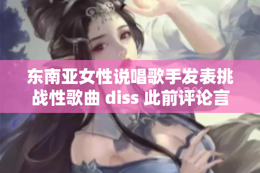 東南亞女性說唱歌手發(fā)表挑戰(zhàn)性歌曲 diss 此前評論言論