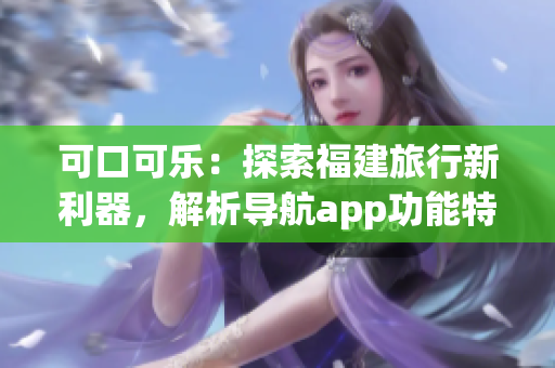 可口可樂：探索福建旅行新利器，解析導(dǎo)航app功能特色(1)