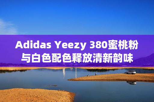 Adidas Yeezy 380蜜桃粉與白色配色釋放清新韻味