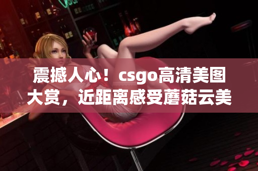 震撼人心！csgo高清美圖大賞，近距離感受蘑菇云美景