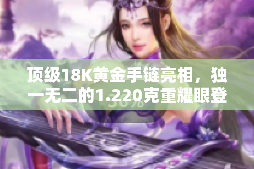 頂級18K黃金手鏈亮相，獨(dú)一無二的1.220克重耀眼登場！