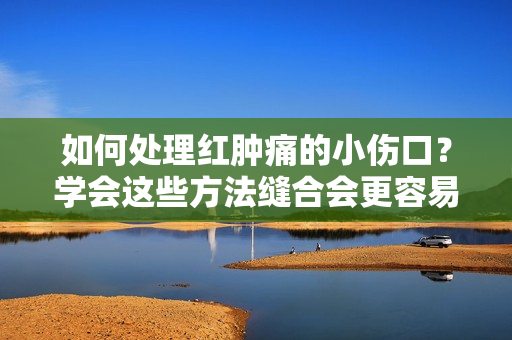 如何處理紅腫痛的小傷口？學(xué)會這些方法縫合會更容易！