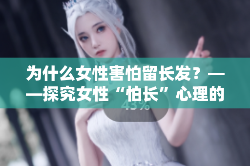 為什么女性害怕留長發(fā)？——探究女性“怕長”心理的原因