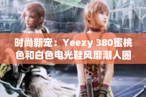 時尚新寵：Yeezy 380蜜桃色和白色電光鞋風靡潮人圈