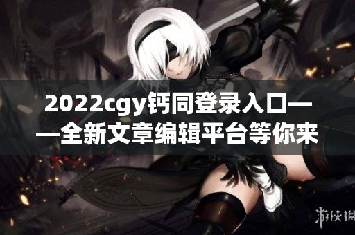 2022cgy鈣同登錄入口——全新文章編輯平臺(tái)等你來體驗(yàn)！