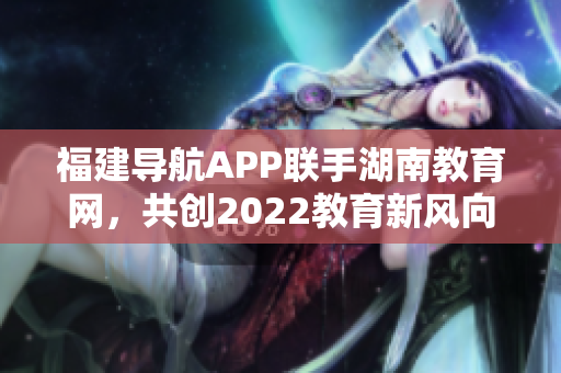 福建導航APP聯(lián)手湖南教育網(wǎng)，共創(chuàng)2022教育新風向