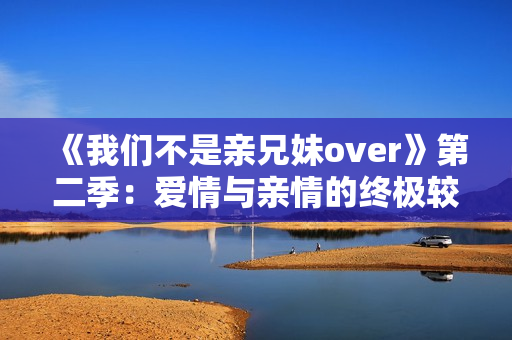 《我們不是親兄妹over》第二季：愛情與親情的終極較量