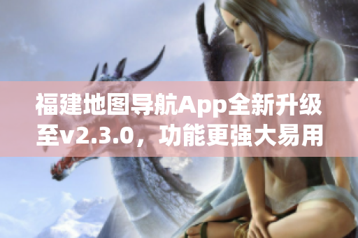 福建地圖導航App全新升級至v2.3.0，功能更強大易用