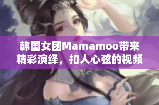 韓國女團(tuán)Mamamoo帶來精彩演繹，扣人心弦的視頻！