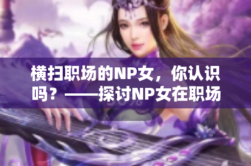 橫掃職場(chǎng)的NP女，你認(rèn)識(shí)嗎？——探討NP女在職場(chǎng)中的表現(xiàn)和影響