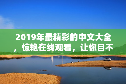 2019年最精彩的中文大全，驚艷在線觀看，讓你目不轉(zhuǎn)睛!