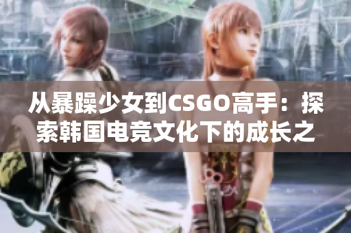 從暴躁少女到CSGO高手：探索韓國電競文化下的成長之路