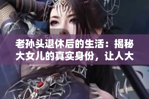 老孫頭退休后的生活：揭秘大女兒的真實(shí)身份，讓人大跌眼鏡