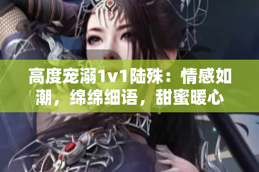 高度寵溺1v1陸殊：情感如潮，綿綿細(xì)語，甜蜜暖心