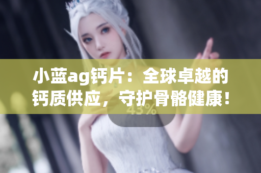 小藍ag鈣片：全球卓越的鈣質(zhì)供應(yīng)，守護骨骼健康！