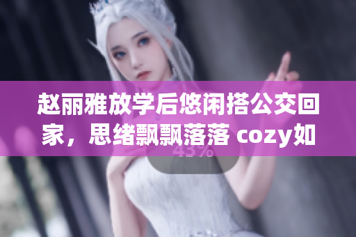 趙麗雅放學(xué)后悠閑搭公交回家，思緒飄飄落落 cozy如家