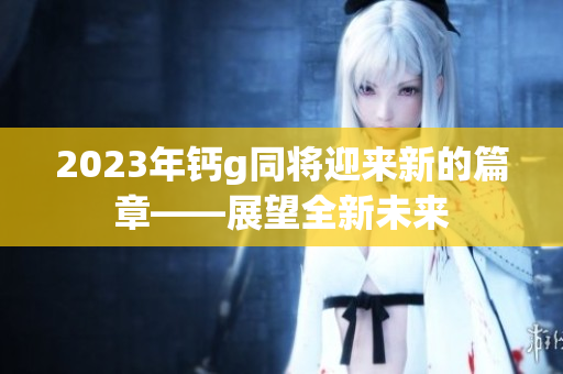 2023年鈣g同將迎來新的篇章——展望全新未來