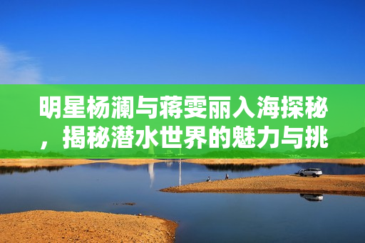 明星楊瀾與蔣雯麗入海探秘，揭秘潛水世界的魅力與挑戰(zhàn)