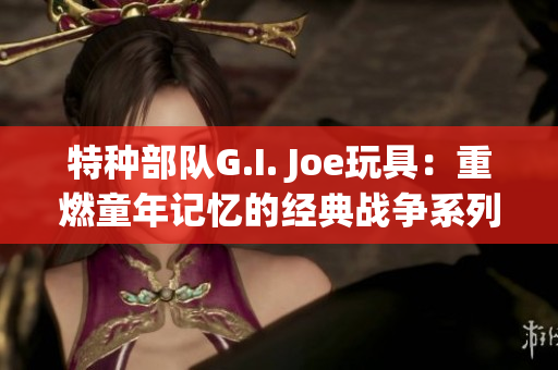 特種部隊G.I. Joe玩具：重燃童年記憶的經典戰(zhàn)爭系列玩具