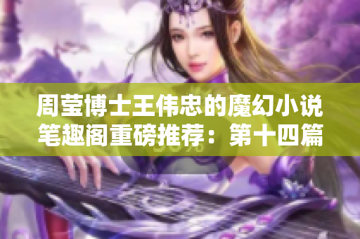 周瑩博士王偉忠的魔幻小說筆趣閣重磅推薦：第十四篇神秘故事力作