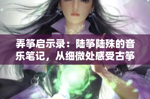 弄箏啟示錄：陸箏陸殊的音樂筆記，從細微處感受古箏之美