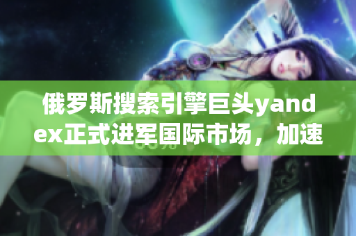 俄羅斯搜索引擎巨頭yandex正式進(jìn)軍國際市場，加速全球化步伐