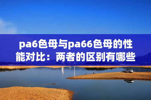 pa6色母與pa66色母的性能對比：兩者的區(qū)別有哪些？