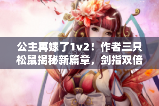 公主再嫁了1v2！作者三只松鼠揭秘新篇章，劍指雙倍愛(ài)情力量