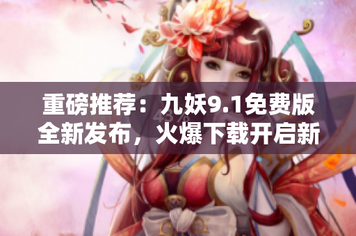 重磅推薦：九妖9.1免費版全新發(fā)布，火爆下載開啟新紀(jì)元！