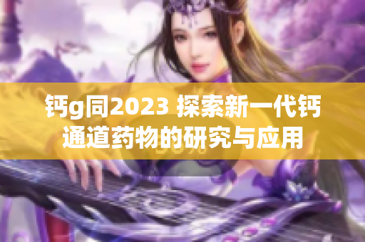 鈣g同2023 探索新一代鈣通道藥物的研究與應(yīng)用