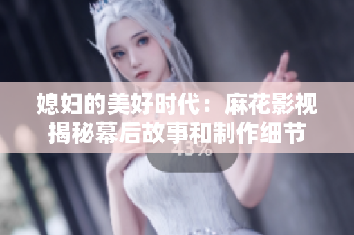 媳婦的美好時代：麻花影視揭秘幕后故事和制作細節(jié)