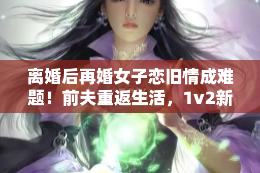 離婚后再婚女子戀舊情成難題！前夫重返生活，1v2新婚震撼！