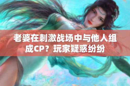 老婆在刺激戰(zhàn)場中與他人組成CP？玩家疑惑紛紛